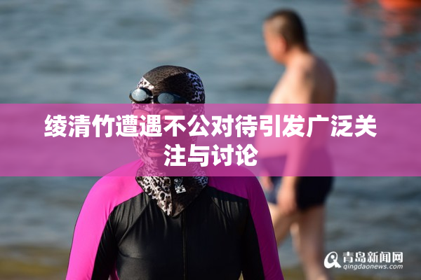 绫清竹遭遇不公对待引发广泛关注与讨论