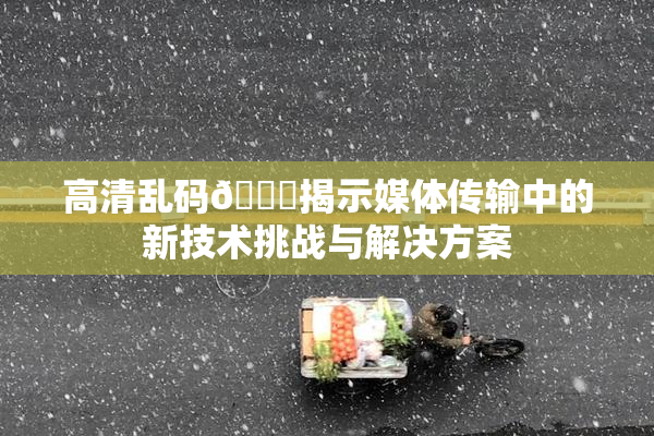 高清乱码🔞揭示媒体传输中的新技术挑战与解决方案