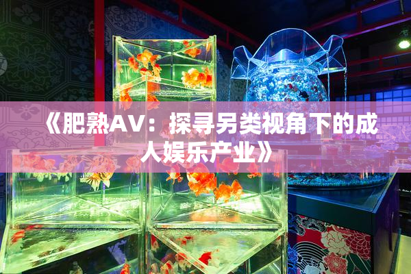 《肥熟AV：探寻另类视角下的成人娱乐产业》