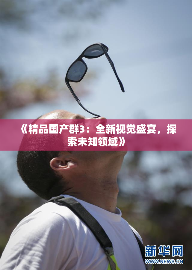 《精品国产群3：全新视觉盛宴，探索未知领域》