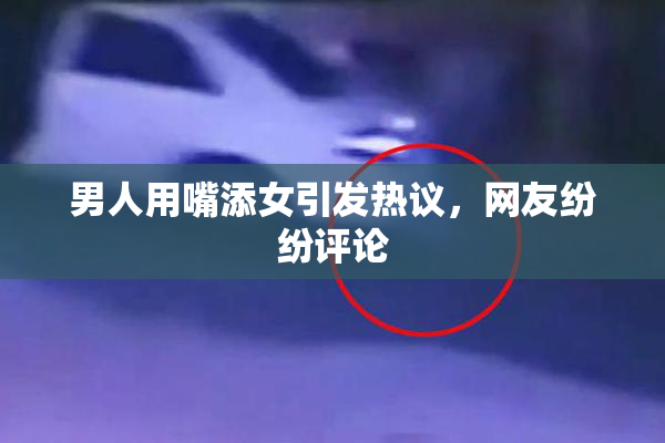 男人用嘴添女引发热议，网友纷纷评论