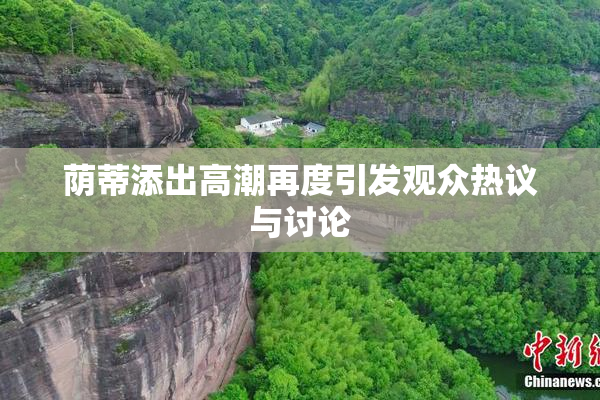 荫蒂添出高潮再度引发观众热议与讨论
