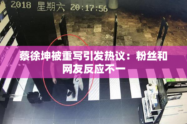 蔡徐坤被重写引发热议：粉丝和网友反应不一