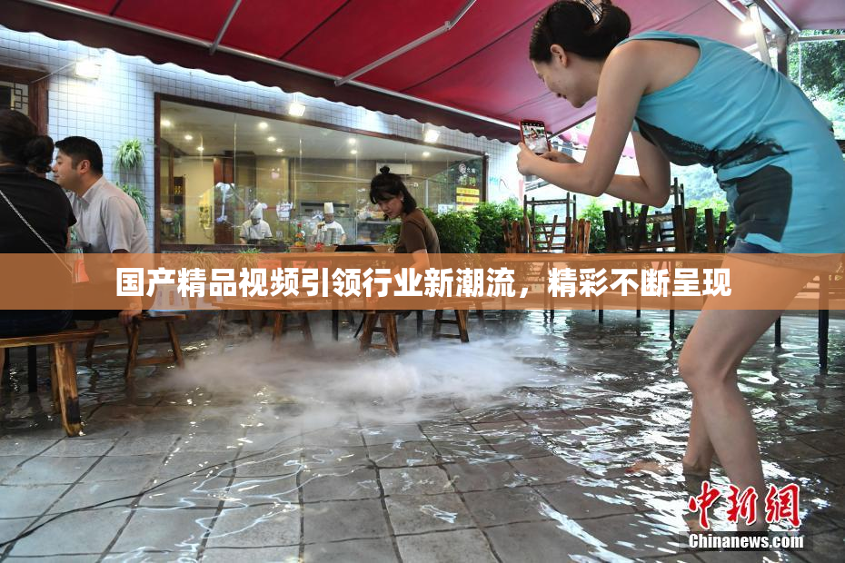 国产精品视频引领行业新潮流，精彩不断呈现