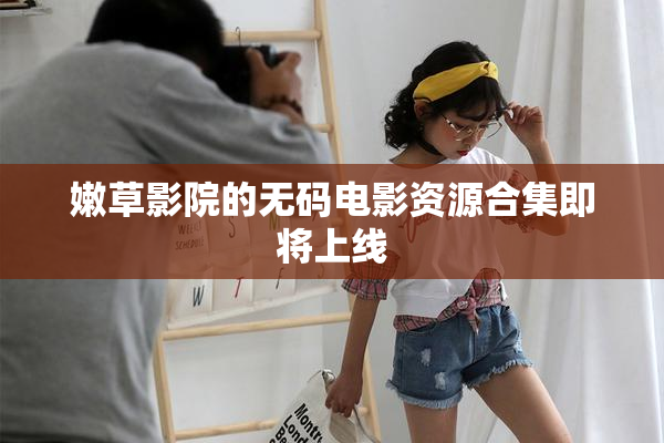 嫩草影院的无码电影资源合集即将上线