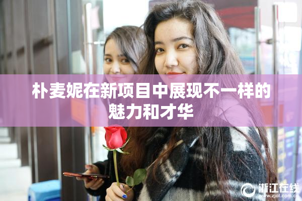 朴麦妮在新项目中展现不一样的魅力和才华
