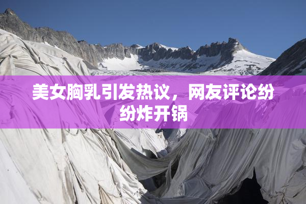 美女胸乳引发热议，网友评论纷纷炸开锅