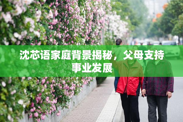 沈芯语家庭背景揭秘，父母支持事业发展