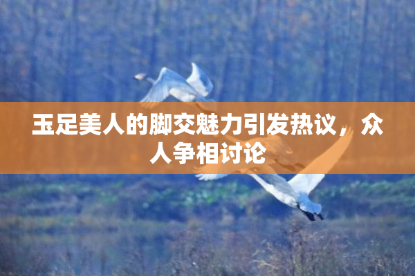 玉足美人的脚交魅力引发热议，众人争相讨论
