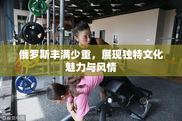 俄罗斯丰满少重，展现独特文化魅力与风情