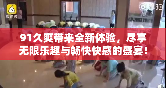 91久爽带来全新体验，尽享无限乐趣与畅快快感的盛宴！