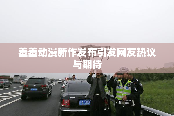 羞羞动漫新作发布引发网友热议与期待
