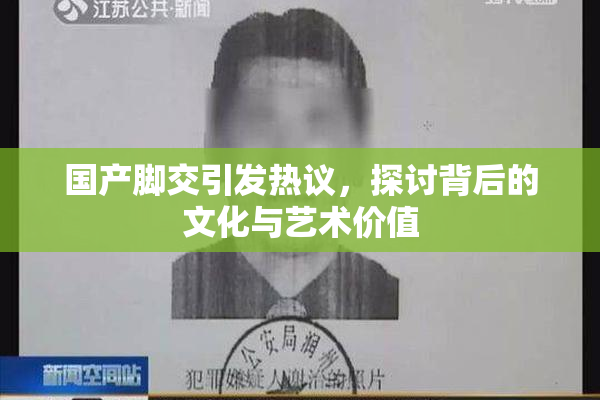 国产脚交引发热议，探讨背后的文化与艺术价值