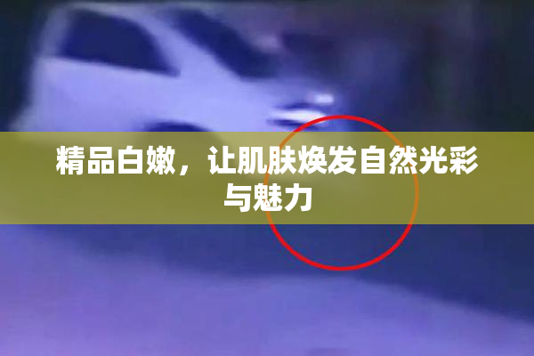 精品白嫩，让肌肤焕发自然光彩与魅力