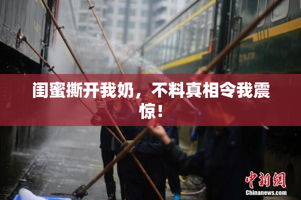 闺蜜撕开我奶，不料真相令我震惊！
