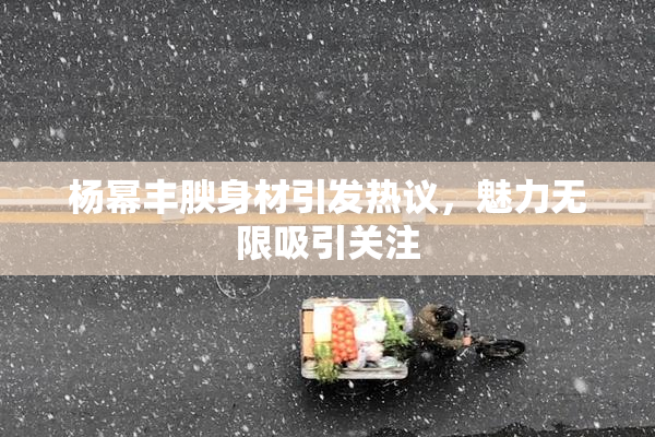 杨幂丰腴身材引发热议，魅力无限吸引关注