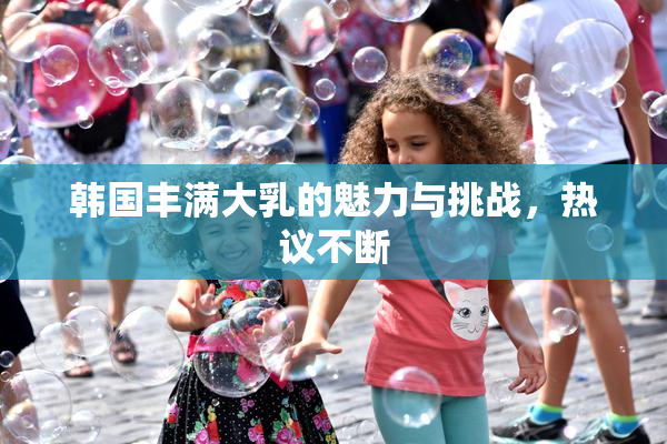 韩国丰满大乳的魅力与挑战，热议不断