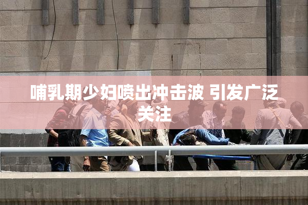 哺乳期少妇喷出冲击波 引发广泛关注