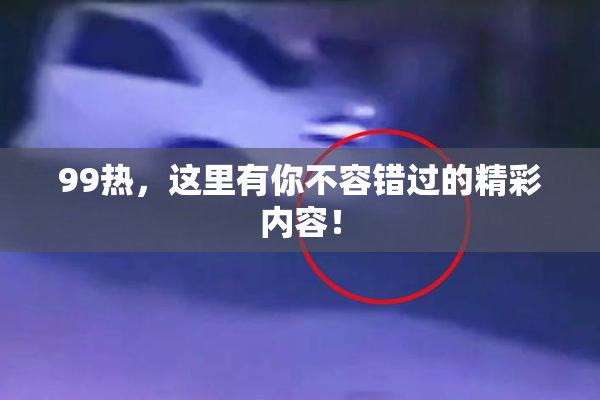 99热，这里有你不容错过的精彩内容！