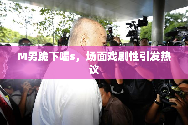 M男跪下喝s，场面戏剧性引发热议