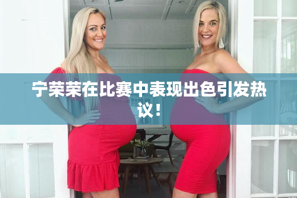 宁荣荣在比赛中表现出色引发热议！