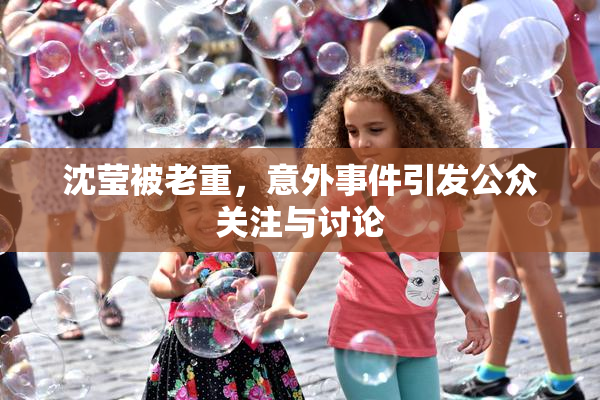 沈莹被老重，意外事件引发公众关注与讨论