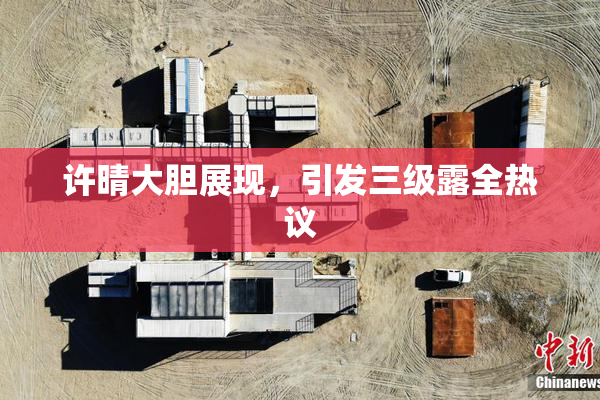 许晴大胆展现，引发三级露全热议