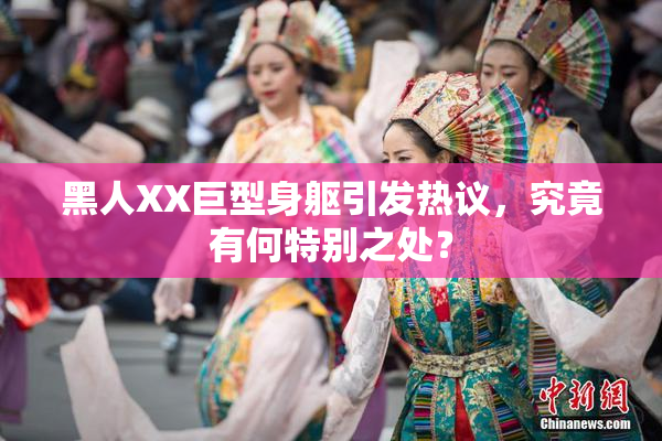 黑人XX巨型身躯引发热议，究竟有何特别之处？