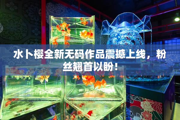 水卜樱全新无码作品震撼上线，粉丝翘首以盼！