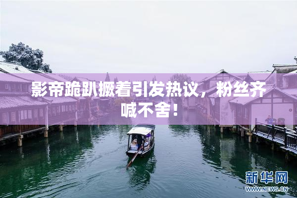 影帝跪趴撅着引发热议，粉丝齐喊不舍！
