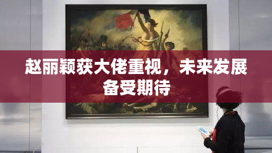 赵丽颖获大佬重视，未来发展备受期待