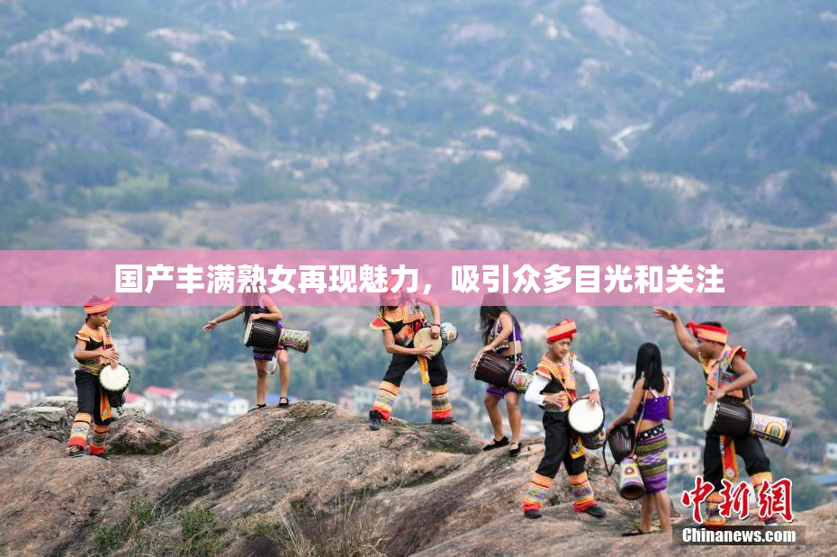 国产丰满熟女再现魅力，吸引众多目光和关注