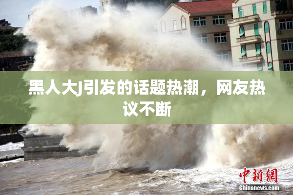 黑人大J引发的话题热潮，网友热议不断