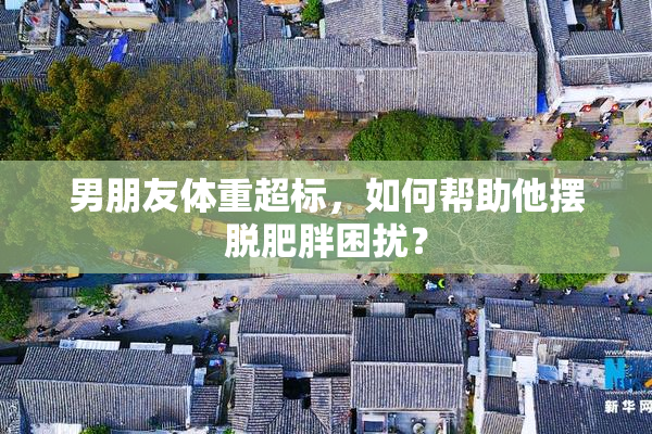 男朋友体重超标，如何帮助他摆脱肥胖困扰？