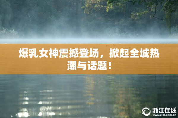 爆乳女神震撼登场，掀起全城热潮与话题！