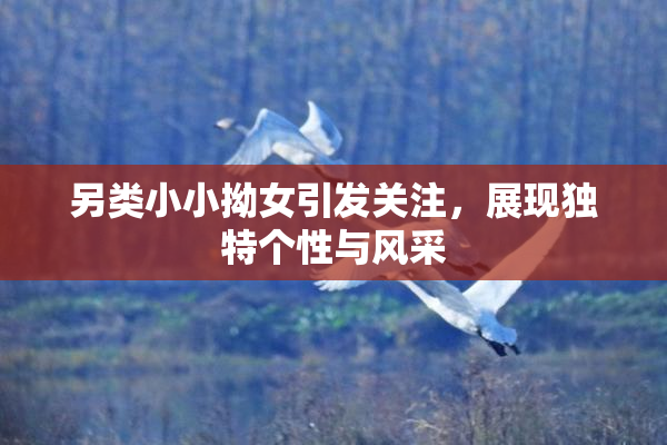 另类小小拗女引发关注，展现独特个性与风采