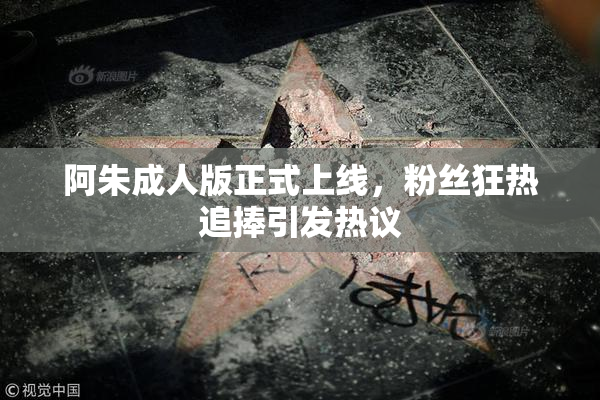 阿朱成人版正式上线，粉丝狂热追捧引发热议