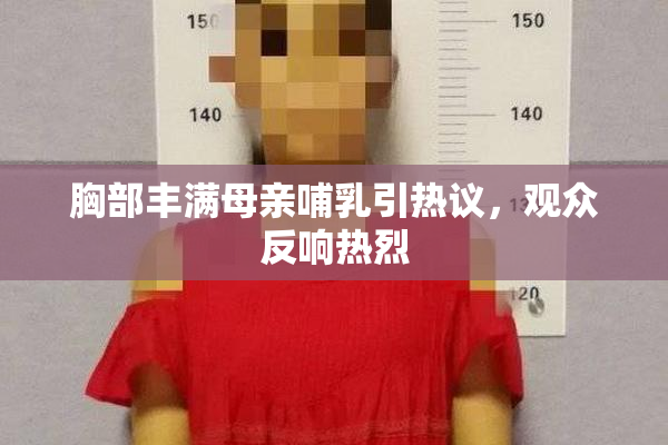 胸部丰满母亲哺乳引热议，观众反响热烈