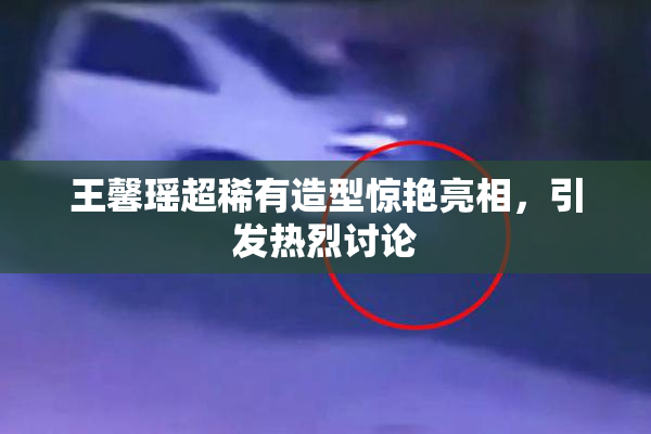 王馨瑶超稀有造型惊艳亮相，引发热烈讨论