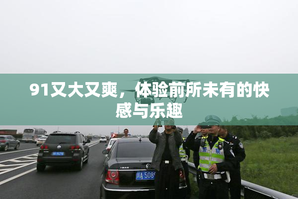 91又大又爽，体验前所未有的快感与乐趣