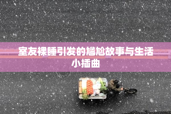 室友裸睡引发的尴尬故事与生活小插曲