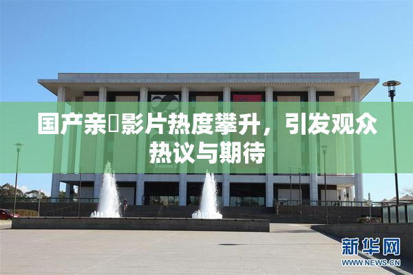 国产亲妺影片热度攀升，引发观众热议与期待