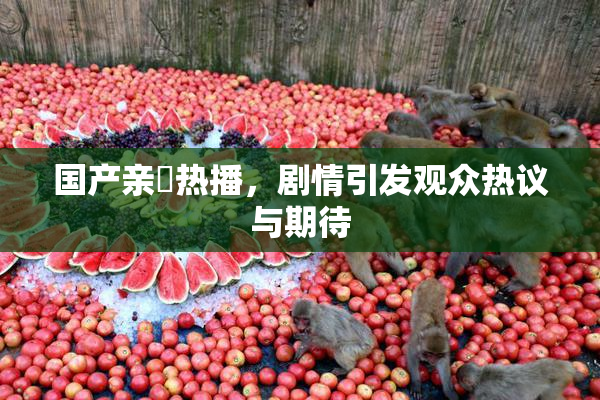 国产亲妺热播，剧情引发观众热议与期待