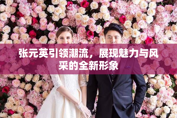 张元英引领潮流，展现魅力与风采的全新形象