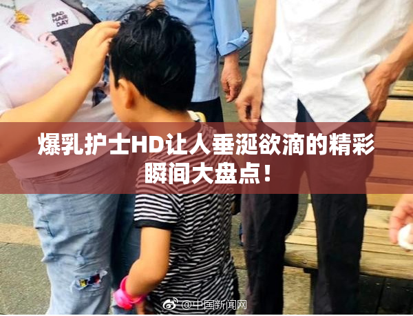 爆乳护士HD让人垂涎欲滴的精彩瞬间大盘点！