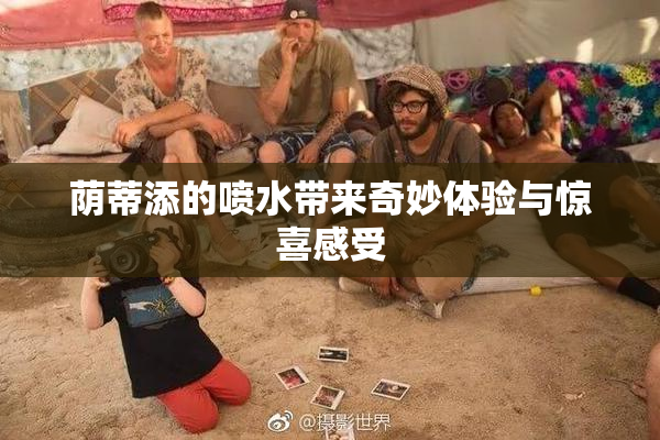 荫蒂添的喷水带来奇妙体验与惊喜感受