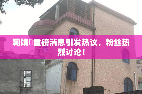 鞠婧祎重磅消息引发热议，粉丝热烈讨论！
