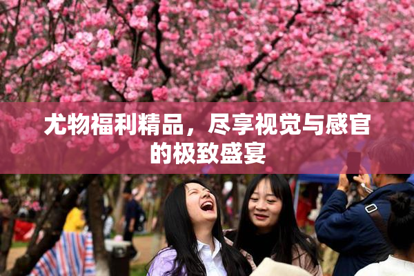 尤物福利精品，尽享视觉与感官的极致盛宴