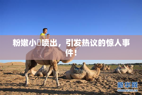 粉嫩小泬喷出，引发热议的惊人事件！