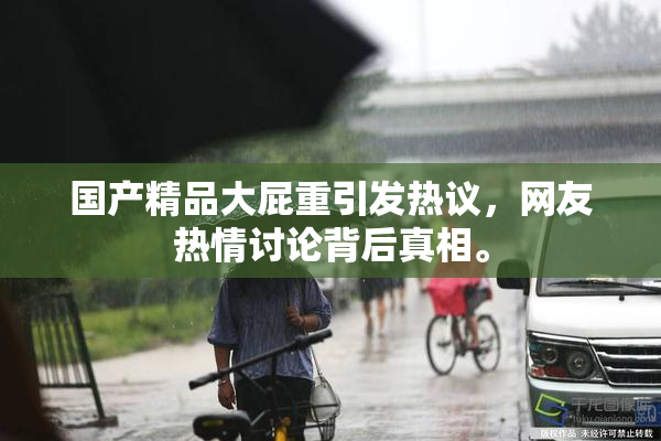 国产精品大屁重引发热议，网友热情讨论背后真相。
